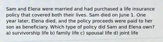 Sam and Elena were married and had purchased a life insurance policy that covered both their lives. Sam died on June 1. One year later, Elena died, and the policy proceeds were paid to her son as beneficiary. Which type of policy did Sam and Elena own? a) survivorship life b) family life c) spousal life d) joint life