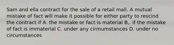 Sam and ella contract for the sale of a retail mall. A mutual mistake of fact will make it possible for either party to rescind the contract if A. the mistake or fact is material B,. if the mistake of fact is immaterial C. under any cirmumstances D. under no circumstances