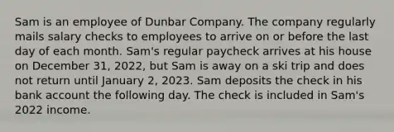 Sam is an employee of Dunbar Company. The company regularly mails salary checks to employees to arrive on or before the last day of each month. Sam's regular paycheck arrives at his house on December 31, 2022, but Sam is away on a ski trip and does not return until January 2, 2023. Sam deposits the check in his bank account the following day. The check is included in Sam's 2022 income.