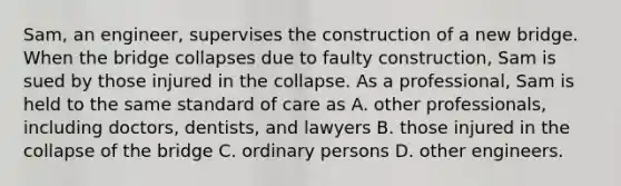 Sam, an engineer, supervises the construction of a new bridge. When the bridge collapses due to faulty construction, Sam is sued by those injured in the collapse. As a professional, Sam is held to the same standard of care as A. other professionals, including doctors, dentists, and lawyers B. those injured in the collapse of the bridge C. ordinary persons D. other engineers.