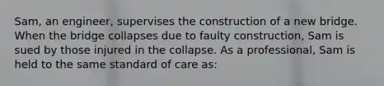 Sam, an engineer, supervises the construction of a new bridge. When the bridge collapses due to faulty construction, Sam is sued by those injured in the collapse. As a professional, Sam is held to the same standard of care as: