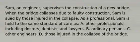 Sam, an engineer, supervises the construction of a new bridge. When the bridge collapses due to faulty construction, Sam is sued by those injured in the collapse. As a professional, Sam is held to the same standard of care as: A. other professionals, including doctors, dentists, and lawyers. B. ordinary persons. C. other engineers. D. those injured in the collapse of the bridge.