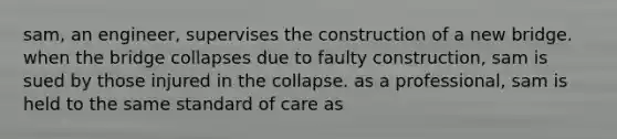 sam, an engineer, supervises the construction of a new bridge. when <a href='https://www.questionai.com/knowledge/kdPH0djOau-the-bridge' class='anchor-knowledge'>the bridge</a> collapses due to faulty construction, sam is sued by those injured in the collapse. as a professional, sam is held to the same standard of care as