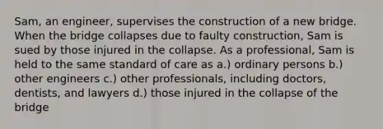 Sam, an engineer, supervises the construction of a new bridge. When the bridge collapses due to faulty construction, Sam is sued by those injured in the collapse. As a professional, Sam is held to the same standard of care as a.) ordinary persons b.) other engineers c.) other professionals, including doctors, dentists, and lawyers d.) those injured in the collapse of the bridge