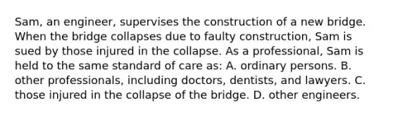 Sam, an engineer, supervises the construction of a new bridge. When the bridge collapses due to faulty construction, Sam is sued by those injured in the collapse. As a professional, Sam is held to the same standard of care as: A. ordinary persons. B. other professionals, including doctors, dentists, and lawyers. C. those injured in the collapse of the bridge. D. other engineers.