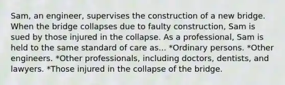 Sam, an engineer, supervises the construction of a new bridge. When the bridge collapses due to faulty construction, Sam is sued by those injured in the collapse. As a professional, Sam is held to the same standard of care as... *Ordinary persons. *Other engineers. *Other professionals, including doctors, dentists, and lawyers. *Those injured in the collapse of the bridge.