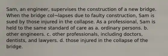 Sam, an engineer, supervises the construction of a new bridge. When the bridge col¬lapses due to faulty construction, Sam is sued by those injured in the collapse. As a professional, Sam is held to the same standard of care as a. ordinary persons. b. other engineers. c. other professionals, including doctors, dentists, and lawyers. d. those injured in the collapse of the bridge.