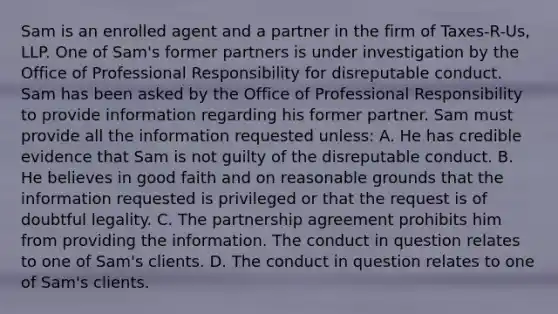 Sam is an enrolled agent and a partner in the firm of Taxes-R-Us, LLP. One of Sam's former partners is under investigation by the Office of Professional Responsibility for disreputable conduct. Sam has been asked by the Office of Professional Responsibility to provide information regarding his former partner. Sam must provide all the information requested unless: A. He has credible evidence that Sam is not guilty of the disreputable conduct. B. He believes in good faith and on reasonable grounds that the information requested is privileged or that the request is of doubtful legality. C. The partnership agreement prohibits him from providing the information. The conduct in question relates to one of Sam's clients. D. The conduct in question relates to one of Sam's clients.