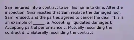 Sam entered into a contract to sell his home to Gina. After the inspection, Gina insisted that Sam replace the damaged roof. Sam refused, and the parties agreed to cancel the deal. This is an example of ______. a. Accepting liquidated damages b. Accepting partial performance c. Mutually rescinding the contract d. Unilaterally rescinding the contract