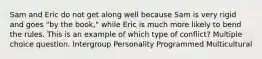 Sam and Eric do not get along well because Sam is very rigid and goes "by the book," while Eric is much more likely to bend the rules. This is an example of which type of conflict? Multiple choice question. Intergroup Personality Programmed Multicultural