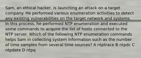 Sam, an ethical hacker, is launching an attack on a target company. He performed various enumeration activities to detect any existing vulnerabilities on the target network and systems. In this process, he performed NTP enumeration and executed some commands to acquire the list of hosts connected to the NTP server. Which of the following NTP enumeration commands helps Sam in collecting system information such as the number of time samples from several time sources? A ntptrace B ntpdc C ntpdate D ntpq