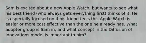 Sam is excited about a new Apple Watch, but wants to see what his best friend (who always gets everything first) thinks of it. He is especially focused on if his friend feels this Apple Watch is easier or more cost effective than the one he already has. What adopter group is Sam in, and what concept in the Diffusion of Innovations model is important to him?