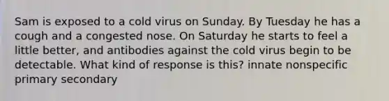 Sam is exposed to a cold virus on Sunday. By Tuesday he has a cough and a congested nose. On Saturday he starts to feel a little better, and antibodies against the cold virus begin to be detectable. What kind of response is this? innate nonspecific primary secondary