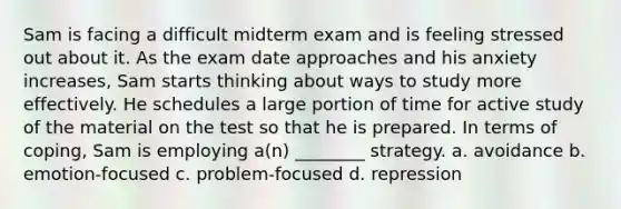 Sam is facing a difficult midterm exam and is feeling stressed out about it. As the exam date approaches and his anxiety increases, Sam starts thinking about ways to study more effectively. He schedules a large portion of time for active study of the material on the test so that he is prepared. In terms of coping, Sam is employing a(n) ________ strategy. a. avoidance b. emotion-focused c. problem-focused d. repression