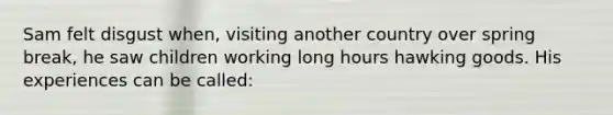 Sam felt disgust when, visiting another country over spring break, he saw children working long hours hawking goods. His experiences can be called: