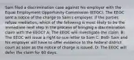 Sam filed a discrimination case against his employer with the Equal Employment Opportunity Commission (EEOC). The EEOC sent a notice of the charge to Sam's employer. If the parties refuse mediation, which of the following is most likely to be the immediate next step in the process of bringing a discrimination claim with the EEOC? A: The EEOC will investigate the claim. B: The EEOC will issue a right-to-sue letter to Sam C: Both Sam and his employer will have to offer evidence to the federal district court as soon as the notice of charge is issued. D: The EEOC will defer the claim for 60 days.