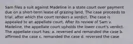 Sam files a suit against Madeline in a state court over payment due on a short-term lease of grazing land. The case proceeds to trial, after which the court renders a verdict. The case is appealed to an appellate court. After its review of Sam v. Madeline, the appellate court upholds the lower court's verdict. The appellate court has: a. reversed and remanded the case b. affirmed the case c. remanded the case d. reversed the case