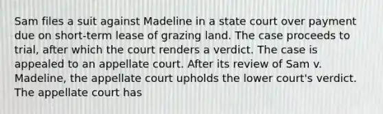 Sam files a suit against Madeline in a state court over payment due on short-term lease of grazing land. The case proceeds to trial, after which the court renders a verdict. The case is appealed to an appellate court. After its review of Sam v. Madeline, the appellate court upholds the lower court's verdict. The appellate court has