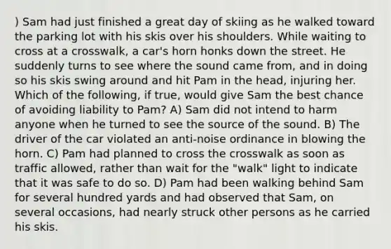 ) Sam had just finished a great day of skiing as he walked toward the parking lot with his skis over his shoulders. While waiting to cross at a crosswalk, a car's horn honks down the street. He suddenly turns to see where the sound came from, and in doing so his skis swing around and hit Pam in the head, injuring her. Which of the following, if true, would give Sam the best chance of avoiding liability to Pam? A) Sam did not intend to harm anyone when he turned to see the source of the sound. B) The driver of the car violated an anti-noise ordinance in blowing the horn. C) Pam had planned to cross the crosswalk as soon as traffic allowed, rather than wait for the "walk" light to indicate that it was safe to do so. D) Pam had been walking behind Sam for several hundred yards and had observed that Sam, on several occasions, had nearly struck other persons as he carried his skis.