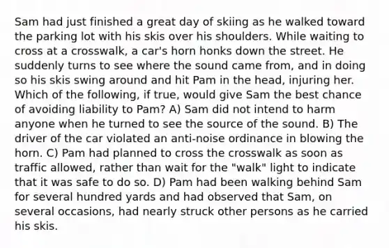 Sam had just finished a great day of skiing as he walked toward the parking lot with his skis over his shoulders. While waiting to cross at a crosswalk, a car's horn honks down the street. He suddenly turns to see where the sound came from, and in doing so his skis swing around and hit Pam in the head, injuring her. Which of the following, if true, would give Sam the best chance of avoiding liability to Pam? A) Sam did not intend to harm anyone when he turned to see the source of the sound. B) The driver of the car violated an anti-noise ordinance in blowing the horn. C) Pam had planned to cross the crosswalk as soon as traffic allowed, rather than wait for the "walk" light to indicate that it was safe to do so. D) Pam had been walking behind Sam for several hundred yards and had observed that Sam, on several occasions, had nearly struck other persons as he carried his skis.