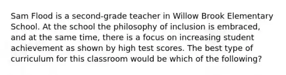 Sam Flood is a second-grade teacher in Willow Brook Elementary School. At the school the philosophy of inclusion is embraced, and at the same time, there is a focus on increasing student achievement as shown by high test scores. The best type of curriculum for this classroom would be which of the following?