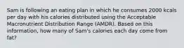 Sam is following an eating plan in which he consumes 2000 kcals per day with his calories distributed using the Acceptable Macronutrient Distribution Range (AMDR). Based on this information, how many of Sam's calories each day come from fat?