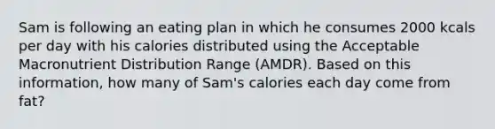 Sam is following an eating plan in which he consumes 2000 kcals per day with his calories distributed using the Acceptable Macronutrient Distribution Range (AMDR). Based on this information, how many of Sam's calories each day come from fat?