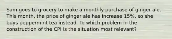 Sam goes to grocery to make a monthly purchase of ginger ale. This month, the price of ginger ale has increase 15%, so she buys peppermint tea instead. To which problem in the construction of the CPI is the situation most relevant?