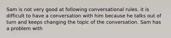 Sam is not very good at following conversational rules. it is difficult to have a conversation with him because he talks out of turn and keeps changing the topic of the conversation. Sam has a problem with