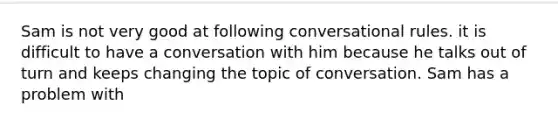 Sam is not very good at following conversational rules. it is difficult to have a conversation with him because he talks out of turn and keeps changing the topic of conversation. Sam has a problem with