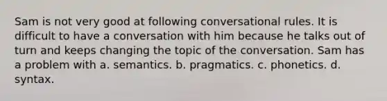 Sam is not very good at following conversational rules. It is difficult to have a conversation with him because he talks out of turn and keeps changing the topic of the conversation. Sam has a problem with a. semantics. b. pragmatics. c. phonetics. d. syntax.