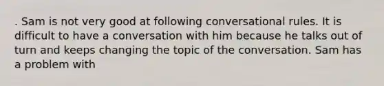 . Sam is not very good at following conversational rules. It is difficult to have a conversation with him because he talks out of turn and keeps changing the topic of the conversation. Sam has a problem with