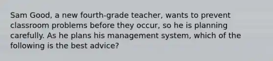 Sam Good, a new fourth-grade teacher, wants to prevent classroom problems before they occur, so he is planning carefully. As he plans his management system, which of the following is the best advice?