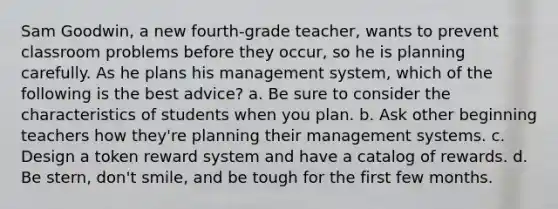 Sam Goodwin, a new fourth-grade teacher, wants to prevent classroom problems before they occur, so he is planning carefully. As he plans his management system, which of the following is the best advice? a. Be sure to consider the characteristics of students when you plan. b. Ask other beginning teachers how they're planning their management systems. c. Design a token reward system and have a catalog of rewards. d. Be stern, don't smile, and be tough for the first few months.