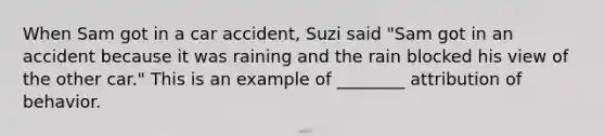 When Sam got in a car accident, Suzi said "Sam got in an accident because it was raining and the rain blocked his view of the other car." This is an example of ________ attribution of behavior.