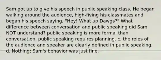 Sam got up to give his speech in public speaking class. He began walking around the audience, high-fiving his classmates and began his speech saying, "Hey! What up Dawgs?" What difference between conversation and public speaking did Sam NOT understand? public speaking is more formal than conversation. public speaking requires planning. c. the roles of the audience and speaker are clearly defined in public speaking. d. Nothing; Sam's behavior was just fine.