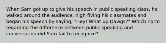 When Sam got up to give his speech in public speaking class, he walked around the audience, high-fiving his classmates and began his speech by saying, "Hey! What up Dawgs?" Which norm regarding the difference between public speaking and conversation did Sam fail to recognize?