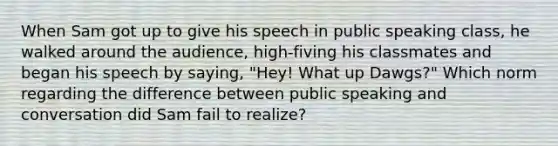 When Sam got up to give his speech in public speaking class, he walked around the audience, high-fiving his classmates and began his speech by saying, "Hey! What up Dawgs?" Which norm regarding the difference between public speaking and conversation did Sam fail to realize?