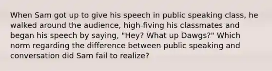 When Sam got up to give his speech in public speaking class, he walked around the audience, high-fiving his classmates and began his speech by saying, "Hey? What up Dawgs?" Which norm regarding the difference between public speaking and conversation did Sam fail to realize?