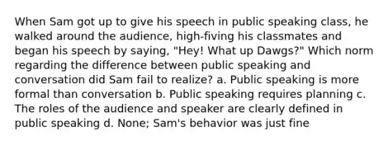 When Sam got up to give his speech in public speaking class, he walked around the audience, high-fiving his classmates and began his speech by saying, "Hey! What up Dawgs?" Which norm regarding the difference between public speaking and conversation did Sam fail to realize? a. Public speaking is more formal than conversation b. Public speaking requires planning c. The roles of the audience and speaker are clearly defined in public speaking d. None; Sam's behavior was just fine