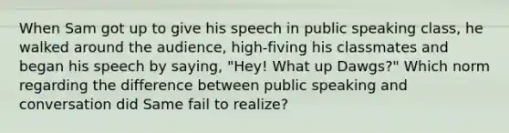 When Sam got up to give his speech in public speaking class, he walked around the audience, high-fiving his classmates and began his speech by saying, "Hey! What up Dawgs?" Which norm regarding the difference between public speaking and conversation did Same fail to realize?