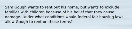 Sam Gough wants to rent out his home, but wants to exclude families with children because of his belief that they cause damage. Under what conditions would federal fair housing laws allow Gough to rent on these terms?