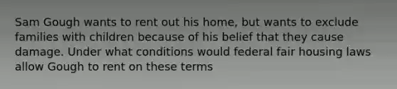 Sam Gough wants to rent out his home, but wants to exclude families with children because of his belief that they cause damage. Under what conditions would federal fair housing laws allow Gough to rent on these terms