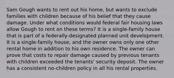 Sam Gough wants to rent out his home, but wants to exclude families with children because of his belief that they cause damage. Under what conditions would federal fair housing laws allow Gough to rent on these terms? It is a single-family house that is part of a federally-designated planned unit development. It is a single-family house, and the owner owns only one other rental home in addition to his own residence. The owner can prove that costs to repair damage caused by previous tenants with children exceeded the tenants' security deposit. The owner has a consistent no-children policy in all his rental properties.