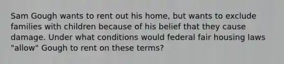 Sam Gough wants to rent out his home, but wants to exclude families with children because of his belief that they cause damage. Under what conditions would federal fair housing laws "allow" Gough to rent on these terms?