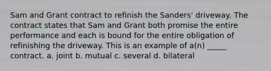 Sam and Grant contract to refinish the Sanders' driveway. The contract states that Sam and Grant both promise the entire performance and each is bound for the entire obligation of refinishing the driveway. This is an example of a(n) _____ contract. a. joint b. mutual c. several d. bilateral