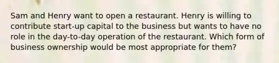 Sam and Henry want to open a restaurant. Henry is willing to contribute​ start-up capital to the business but wants to have no role in the​ day-to-day operation of the restaurant. Which form of business ownership would be most appropriate for​ them?