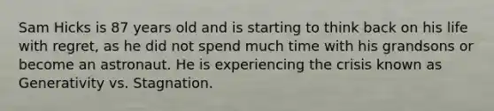 Sam Hicks is 87 years old and is starting to think back on his life with regret, as he did not spend much time with his grandsons or become an astronaut. He is experiencing the crisis known as Generativity vs. Stagnation.