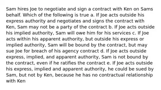 Sam hires Joe to negotiate and sign a contract with Ken on Sams behalf. Which of the following is true a. If Joe acts outside his express authority and negotiates and signs the contract with Ken, Sam may not be a party of the contract b. If Joe acts outside his implied authority, Sam will owe him for his services c. If Joe acts within his apparent authority, but outside his express or implied authority, Sam will be bound by the contract, but may sue Joe for breach of his agency contract d. If Joe acts outside express, implied, and apparent authority, Sam is not bound by the contract, even if he ratifies the contract e. If Joe acts outside his express, implied and apparent authority, he could be sued by Sam, but not by Ken, because he has no contractual relationship with Ken