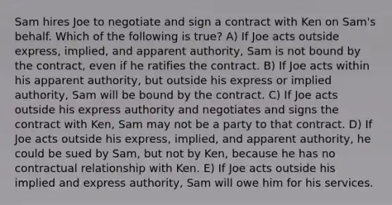 Sam hires Joe to negotiate and sign a contract with Ken on Sam's behalf. Which of the following is true? A) If Joe acts outside express, implied, and apparent authority, Sam is not bound by the contract, even if he ratifies the contract. B) If Joe acts within his apparent authority, but outside his express or implied authority, Sam will be bound by the contract. C) If Joe acts outside his express authority and negotiates and signs the contract with Ken, Sam may not be a party to that contract. D) If Joe acts outside his express, implied, and apparent authority, he could be sued by Sam, but not by Ken, because he has no contractual relationship with Ken. E) If Joe acts outside his implied and express authority, Sam will owe him for his services.